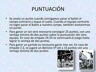 PUNTUACIÓN
• Se anota un punto cuando consigamos pasar el balón al
campo contrario y toque el suelo. Cuando el equipo contrario
no logre pasar el balón a nuestro campo, también anotaremos
un punto.
• Para ganar un set será necesario conseguir 25 puntos, con una
ventaja mínima de dos puntos sobre la puntuación des otro
equipo. En caso de empate 24-24 se continuará el juego hasta
lograr la ventaja de dos puntos.
• Para ganar un partido es necesario ganar tres set. En caso de
empate 2-2, se jugará un decisivo 5º set a 15 puntos con una
ventaja mínima de dos puntos
 