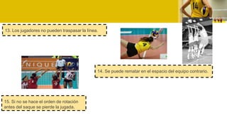 13. Los jugadores no pueden traspasar la línea.
14. Se puede rematar en el espacio del equipo contrario.
15. Si no se hace el orden de rotación
antes del saque se pierde la jugada.
 