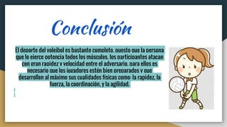Conclusión
El deporte del voleibol es bastante completo, puesto que la persona
que lo ejerce potencia todos los músculos, los participantes atacan
con gran rapidez y velocidad entre el adversario. para ellos es
necesario que los jugadores estén bien preparados y que
desarrollen al máximo sus cualidades físicas como: la rapidez, la
fuerza, la coordinación, y la agilidad.
 
