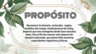 PROPÓSITO
Reconocer la historia, evolución, reglas,
medidas del campo, fundamentos del vóley.
Deporte que nos acompaña desde hace muchos
años. Con el fin de conocer este deporte de
manera adecuada, que desarrolla nuestras
capacidades cognitivas y físicas
 