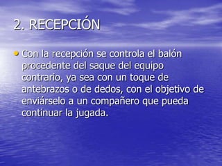 2. RECEPCIÓN
• Con la recepción se controla el balón

procedente del saque del equipo
contrario, ya sea con un toque de
antebrazos o de dedos, con el objetivo de
enviárselo a un compañero que pueda
continuar la jugada.

 