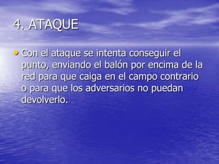 4. ATAQUE
• Con el ataque se intenta conseguir el

punto, enviando el balón por encima de la
red para que caiga en el campo contrario
o para que los adversarios no puedan
devolverlo.

 