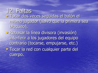 12. Faltas

• Tocar dos veces seguidas el balón el

mismo jugador (salvo que la primera sea
bloqueo),
• Rebasar la línea divisora (invasión)
interferir a los jugadores del equipo
contrario (tocarse, empujarse, etc.)
• Tocar la red con cualquier parte del
cuerpo.

 