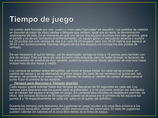 Un partido está formado por tres, cuatro o cinco sets ("parciales" en español). Los partidos de voleibol
se disputan al mejor de cinco tandas o bloques que reciben, igual que en tenis, la denominación
anglosajona de sets. En el momento en que uno de los dos equipos acumula tres sets ganados, gana
el partido y se da por concluido el enfrentamiento. Un equipo gana un set cuando alcanza o supera
los 25 puntos con una ventaja de dos (i.e.: con 25-23 se gana, pero con 25-24 habría que esperar al
26-24 y así sucesivamente mientras ninguno de los dos equipos no consiga los dos puntos de
ventaja).
De ser necesario el quinto tiempo, set de desempate, se baja la meta a 15 puntos pero también con
dos de ventaja. Este set tiene así una duración más reducida, pero de todas formas, la duración de
los encuentros de voleibol es muy variable, pudiendo extenderse desde alrededor de una hora hasta
incluso más de dos horas y media.
Los campos se sortean antes del partido, así como el saque inicial. En cada set se produce un
cambio de campo y se va alternando el primer saque. En caso de ser necesario el quinto set, set
decisivo, se procede a un nuevo sorteo y además se realiza un cambio de campo al alcanzarse el
punto 8 por el primero de los equipos.
Tiempos para descanso o Tiempos muertos
Cada equipo puede solicitar hasta dos tiempos de descanso de 30 segundos en cada set. Los
tiempos para descanso sólo los puede pedir el entrenador, y si no estuviera, podrían ser solicitados
por el capitán del equipo o el capitán en juego. En campeonatos oficiales se establecen además, de
oficio, dos tiempos técnicos de 60 segundos cuando se alcanza por el primero de los equipos los
puntos 8 y 16 respectivamente de cada set, salvo en el quinto set definitivo.
Durante los tiempos para descanso, los jugadores en juego acuden a la zona libre próxima a los
respectivos banquillos, donde pueden recibir instrucciones del entrenador. El resto de jugadores
pueden calentar sin balones en la zona libre detrás de la línea de saque.
 