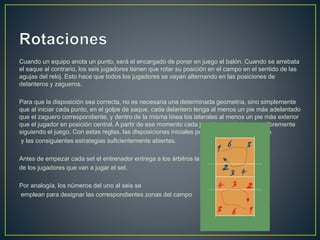 Cuando un equipo anota un punto, será el encargado de poner en juego el balón. Cuando se arrebata
el saque al contrario, los seis jugadores tienen que rotar su posición en el campo en el sentido de las
agujas del reloj. Esto hace que todos los jugadores se vayan alternando en las posiciones de
delanteros y zagueros.
Para que la disposición sea correcta, no es necesaria una determinada geometría, sino simplemente
que al iniciar cada punto, en el golpe de saque, cada delantero tenga al menos un pie más adelantado
que el zaguero correspondiente, y dentro de la misma línea los laterales al menos un pie más exterior
que el jugador en posición central. A partir de ese momento cada jugador puede moverse libremente
siguiendo el juego. Con estas reglas, las disposiciones iniciales pueden ser muy variopintas
y las consiguientes estrategias suficientemente abiertas.
Antes de empezar cada set el entrenador entrega a los árbitros la lista
de los jugadores que van a jugar el set.
Por analogía, los números del uno al seis se
emplean para designar las correspondientes zonas del campo
 