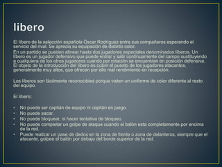 El líbero de la selección española Óscar Rodríguez entre sus compañeros esperando el
servicio del rival. Se aprecia su equipación de distinto color.
En un partido se pueden alinear hasta dos jugadores especiales denominados líberos. Un
líbero es un jugador defensivo que puede entrar y salir continuamente del campo sustituyendo
a cualquiera de los otros jugadores cuando por rotación se encuentran en posición defensiva.
El objeto de la introducción del líbero es cubrir el puesto de los jugadores atacantes,
generalmente muy altos, que ofrecen por ello mal rendimiento en recepción.
Los líberos son fácilmente reconocibles porque visten un uniforme de color diferente al resto
del equipo.
El líbero:
• No puede ser capitán de equipo ni capitán en juego.
• No puede sacar.
• No puede bloquear, ni hacer tentativa de bloqueo.
• No puede completar un golpe de ataque cuando el balón esta completamente por encima
de la red.
• Puede realizar un pase de dedos en la zona de frente o zona de delanteros, siempre que el
atacante, golpee el balón por debajo del borde superior de la red.
 