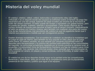 • El voleibol, vóleibol, vólibol, volibol, balonvolea o simplemente vóley (del inglés:
volleyball),1 es un deporte donde dos equipos se enfrentan sobre un terreno de juego liso
separados por una red central, tratando de pasar el balón por encima de la red hacia el
suelo del campo contrario. El balón puede ser tocado o impulsado con golpes limpios, pero
no puede ser parado, sujetado, retenido o acompañado. Cada equipo dispone de un
número limitado de toques para devolver el balón hacia el campo contrario. Habitualmente
el balón se golpea con manos y brazos, pero también con cualquier otra parte del cuerpo.
Una de las características más peculiares del voleibol es que los jugadores tienen que ir
rotando sus posiciones a medida que van consiguiendo puntos.
• Existen diversas modalidades. Con el nombre de «voleibol» se identifica la modalidad que
se juega en pista de interior, pero también es muy popular el vóley playa que se juega
sobre arena. El voleibol sentado, es una variante con creciente popularidad entre los
deportes para discapacitados y la práctica del cachibol está extendida en las comunidades
de mayores. La comunidad ecuatoriana repartida por el mundo practica la variante local, el
ecuavóley. La comunidad china de Norteamérica mantiene una liga de voleibol nueve (nine
man volleyball). Con carácter más informal existen otras variantes que son practicadas de
forma popular en verano, en playas y zonas turísticas, como el futvóley, el water vóley o el
bossaball.
• El voleibol es uno de los deportes donde mayor es la paridad entre las competiciones
femeninas y masculinas, tanto por el nivel de la competencia como por la popularidad,
presencia en los medios y público que sigue a los equipos.
 