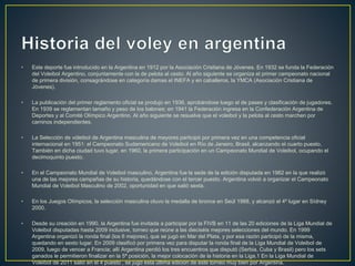 • Este deporte fue introducido en la Argentina en 1912 por la Asociación Cristiana de Jóvenes. En 1932 se funda la Federación
del Voleibol Argentino, conjuntamente con la de pelota al cesto. Al año siguiente se organiza el primer campeonato nacional
de primera división, consagrándose en categoría damas el INEFA y en caballeros, la YMCA (Asociación Cristiana de
Jóvenes).
• La publicación del primer reglamento oficial se produjo en 1936, aprobándose luego el de pases y clasificación de jugadores.
En 1939 se reglamentan tamaño y peso de los balones; en 1941 la Federación ingresa en la Confederación Argentina de
Deportes y al Comité Olímpico Argentino. Al año siguiente se resuelve que el voleibol y la pelota al cesto marchen por
caminos independientes.
• La Selección de vóleibol de Argentina masculina de mayores participó por primera vez en una competencia oficial
internacional en 1951: el Campeonato Sudamericano de Voleibol en Río de Janeiro, Brasil, alcanzando el cuarto puesto.
También en dicha ciudad tuvo lugar, en 1960, la primera participación en un Campeonato Mundial de Voleibol, ocupando el
decimoquinto puesto.
• En el Campeonato Mundial de Voleibol masculino, Argentina fue la sede de la edición disputada en 1982 en la que realizó
una de las mejores campañas de su historia, quedándose con el tercer puesto. Argentina volvió a organizar el Campeonato
Mundial de Voleibol Masculino de 2002, oportunidad en que salió sexta.
• En los Juegos Olímpicos, la selección masculina otuvo la medalla de bronce en Seúl 1988, y alcanzó el 4º lugar en Sídney
2000.
• Desde su creación en 1990, la Argentina fue invitada a participar por la FIVB en 11 de las 20 ediciones de la Liga Mundial de
Voleibol disputadas hasta 2009 inclusive, torneo que reúne a las dieciséis mejores selecciones del mundo. En 1999
Argentina organizó la ronda final (los 6 mejores), que se jugó en Mar del Plata, y por esa razón participó de la misma,
quedando en sexto lugar. En 2009 clasificó por primera vez para disputar la ronda final de la Liga Mundial de Voleibol de
2009, luego de vencer a Francia; allí Argentina perdió los tres encuentros que disputó (Serbia, Cuba y Brasil) pero los sets
ganados le permitieron finalizar en la 5ª posición, la mejor colocación de la historia en la Liga.1 En la Liga Mundial de
Voleibol de 2011 salió en el 4 puesto , se jugó esta última edición de este torneo muy bien por Argentina.
 