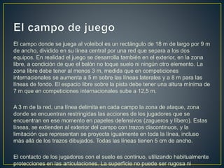 El campo donde se juega al voleibol es un rectángulo de 18 m de largo por 9 m
de ancho, dividido en su línea central por una red que separa a los dos
equipos. En realidad el juego se desarrolla también en el exterior, en la zona
libre, a condición de que el balón no toque suelo ni ningún otro elemento. La
zona libre debe tener al menos 3 m, medida que en competiciones
internacionales se aumenta a 5 m sobre las líneas laterales y a 8 m para las
líneas de fondo. El espacio libre sobre la pista debe tener una altura mínima de
7 m que en competiciones internacionales sube a 12,5 m.
A 3 m de la red, una línea delimita en cada campo la zona de ataque, zona
donde se encuentran restringidas las acciones de los jugadores que se
encuentran en ese momento en papeles defensivos (zagueros y líbero). Estas
líneas, se extienden al exterior del campo con trazos discontinuos, y la
limitación que representan se proyecta igualmente en toda la línea, incluso
más allá de los trazos dibujados. Todas las líneas tienen 5 cm de ancho.
El contacto de los jugadores con el suelo es continuo, utilizando habitualmente
protecciones en las articulaciones. La superficie no puede ser rugosa ni
 