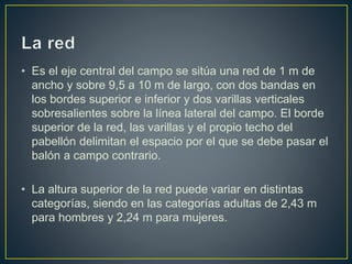 • Es el eje central del campo se sitúa una red de 1 m de
ancho y sobre 9,5 a 10 m de largo, con dos bandas en
los bordes superior e inferior y dos varillas verticales
sobresalientes sobre la línea lateral del campo. El borde
superior de la red, las varillas y el propio techo del
pabellón delimitan el espacio por el que se debe pasar el
balón a campo contrario.
• La altura superior de la red puede variar en distintas
categorías, siendo en las categorías adultas de 2,43 m
para hombres y 2,24 m para mujeres.
 