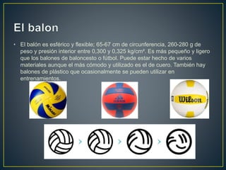 • El balón es esférico y flexible; 65-67 cm de circunferencia, 260-280 g de
peso y presión interior entre 0,300 y 0,325 kg/cm². Es más pequeño y ligero
que los balones de baloncesto o fútbol. Puede estar hecho de varios
materiales aunque el más cómodo y utilizado es el de cuero. También hay
balones de plástico que ocasionalmente se pueden utilizar en
entrenamientos.
 