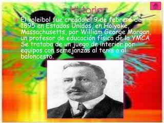    El voleibol fue creado el 9 de febrero de
    1895 en Estados Unidos, en Holyoke,
    Massachusetts, por William George Morgan,
    un profesor de educación física de la YMCA
    Se trataba de un juego de interior por
    equipos con semejanzas al tenis o al
    baloncesto.
 