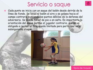    Cada punto se inicia con un saque del balón desde detrás de la
    línea de fondo. Se lanza el balón al aire y se golpea hacia el
    campo contrario buscando los puntos débiles de la defensa del
    adversario. Se puede hacer de pie o en salto. Es importante la
    orientación del saque porque el jugador contrario, que se ve
    obligado a recibir el tiro, queda limitado para participar en el
    subsiguiente ataque.




                                                            Tipos de toques
 