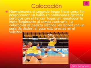    Normalmente el segundo toque tiene como fin
    proporcionar un balón en condiciones óptimas
    para que con el tercer toque un rematador lo
    meta finalmente al campo contrario. La
    colocación se realiza alzando las manos con un
    pase de dedos, el pase más preciso en el
    voleibol




                                          Tipos de toques
 