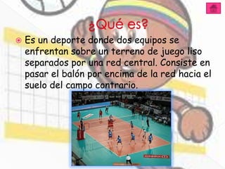   Es un deporte donde dos equipos se
    enfrentan sobre un terreno de juego liso
    separados por una red central. Consiste en
    pasar el balón por encima de la red hacia el
    suelo del campo contrario.
 