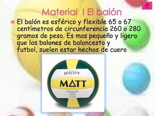    El balón es esférico y flexible 65 o 67
    centímetros de circunferencia 260 o 280
    gramos de peso. Es mas pequeño y ligero
    que los balones de baloncesto y
    futbol, suelen estar hechos de cuero.
 