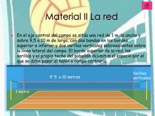    En el eje central del campo se sitúa una red de 1 m de ancho y
    sobre 9,5 a 10 m de largo, con dos bandas en los bordes
    superior e inferior y dos varillas verticales sobresalientes sobre
    la línea lateral del campo. El borde superior de la red, las
    varillas y el propio techo del pabellón delimitan el espacio por el
    que se debe pasar el balón a campo contrario.

                                                                Varillas
                     9´5 a 10 metros                            verticales


    1 metro
 