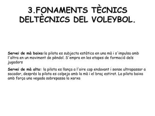3.FONAMENTS TÈCNICS DELTÈCNICS DEL VOLEYBOL. Servei de mà baixa: la pilota es subjecta estàtica en una mà i s'impulsa amb l'altra en un moviment de pèndol. S'empra en les etapes de formació dels jugadors Servei de mà alta: la pilota es llança a l'aire cap endavant i sense ultrapassar a sacador, després la pilota es colpeja amb la mà i el braç estirat. La pilota baixa amb força una vegada sobrepassa la xarxa 