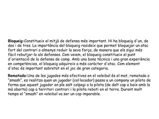 Bloqueig: Constitueix el mitjà de defensa més important. Hi ha bloqueig d'un, de dos i de tres. La importància del bloqueig resideix que permet bloquejar un atac fort del contrari o almenys reduir la seva força, de manera que els sigui més fàcil rebutjar-lo als defenses. Com veiem, el bloqueig constitueix el punt d'orientació de la defensa de camp. Amb una bona tècnica i una gran experiència en competències, el bloqueig adquireix a més caràcter d'atac. Com element d'atac és important sobretot en el joc de gran categoria. Rematada: Una de les jugades més efectives en el voleibol és el mat, rematada o “smash”, es realitza quan un jugador (col·locador) passa a un company un pilota de forma que aquest jugador en ple salt colpegi a la pilota (de dalt cap a baix amb la mà oberta) cap a territori contrari i la pilota reboti en el terra. Durant molt temps el “smash” en voleibol va ser un cop imparable. 
