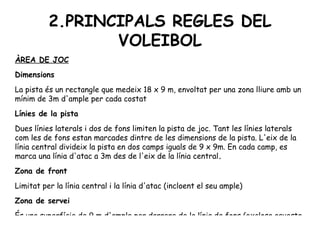 2.PRINCIPALS REGLES DEL VOLEIBOL ÀREA DE JOC Dimensions La pista és un rectangle que medeix 18 x 9 m, envoltat per una zona lliure amb un mínim de 3m d'ample per cada costat Línies de la pista Dues línies laterals i dos de fons limiten la pista de joc. Tant les línies laterals com les de fons estan marcades dintre de les dimensions de la pista. L'eix de la línia central divideix la pista en dos camps iguals de 9 x 9m. En cada camp, es marca una línia d'atac a 3m des de l'eix de la línia central . Zona de front Limitat per la línia central i la línia d'atac (incloent el seu ample) Zona de servei És una superfície de 9 m d'ample per darrere de la línia de fons (exclosa aquesta última) 