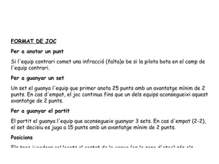 FORMAT DE JOC Per a anotar un punt Si l'equip contrari comet una infracció (falta)o be si la pilota bota en el camp de l'equip contrari. Per a guanyar un set Un set el guanya l'equip que primer anota 25 punts amb un avantatge mínim de 2 punts. En cas d'empat, el joc continua fins que un dels equips aconsegueixi aquest avantatge de 2 punts. Per a guanyar el partit El partit el guanya l'equip que aconsegueix guanyar 3 sets. En cas d'empat (2-2), el set decisiu es juga a 15 punts amb un avantatge mínim de 2 punts. Posicions Els tres jugadors col·locats al costat de la xarxa (en la zona d'atac) són els davanters. Els altres tres (col·locats a la zona de defensa) són els saguers. 