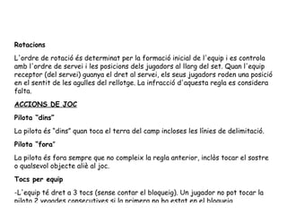 Rotacions L'ordre de rotació és determinat per la formació inicial de l'equip i es controla amb l'ordre de servei i les posicions dels jugadors al llarg del set. Quan l'equip receptor (del servei) guanya el dret al servei, els seus jugadors roden una posició en el sentit de les agulles del rellotge. La infracció d'aquesta regla es considera falta. ACCIONS DE JOC Pilota “dins” La pilota és “dins” quan toca el terra del camp incloses les línies de delimitació. Pilota “fora ” La pilota és fora sempre que no compleix la regla anterior, inclòs tocar el sostre o qualsevol objecte aliè al joc. Tocs per equip -L'equip té dret a 3 tocs (sense contar el bloqueig). Un jugador no pot tocar la pilota 2 vegades consecutives si la primera no ha estat en el bloqueig. -Quan dos o més persones toquen la pilota simultàniament, es conta un toc per cada persona que hagi tocat la pilota. 