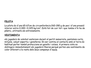 PILOTA La pilota és d'uns 65-67cm de circumferència 260-280 g de pes  i d'una pressió interior entre 0,300 i 0,325 kg/cm 2 . Està fet de cuir tot i que tambe n'hi ha de plàstic, utilitzats als entrenaments. VESTIMENTA els jugadors de voleibol vesteixen durant el partit samarreta, pantalons curts, mitjons, calçat esportiu i genolleres. En ser continu el contacte amb el terra és habitual portar també proteccions en genolls i colzes. A primera vista es distingeix immediatament als jugadors líberos perquè porten una vestimenta de color diferent a la resta dels seus companys d'equip   
