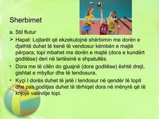Sherbimet
a. Stil flutur
 Hapat: Lojtarët që ekzekutojnë shërbimin me dorën e
djathtë duhet të kenë të vendosur këmbën e majtë
përpara; topi mbahet me dorën e majtë (dora e kundërt
goditëse) deri në lartësinë e shpatullës.
• Dora me të cilën do gjuajnë (dora goditëse) është drejt,
gishtat e mbyllur dhe të tendosura.
• Kyçi I dorës duhet të jetë i tendosur në qendër të topit
dhe pas goditjes duhet të tërhiqet dora në mënyrë që të
krijojë valëvitje topi.
 