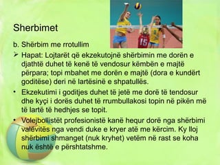 Sherbimet
b. Shërbim me rrotullim
 Hapat: Lojtarët që ekzekutojnë shërbimin me dorën e
djathtë duhet të kenë të vendosur këmbën e majtë
përpara; topi mbahet me dorën e majtë (dora e kundërt
goditëse) deri në lartësinë e shpatullës.
• Ekzekutimi i goditjes duhet të jetë me dorë të tendosur
dhe kyçi i dorës duhet të rrumbullakosi topin në pikën më
të lartë të hedhjes se topit.
• Volejbollistët profesionistë kanë hequr dorë nga shërbimi
valëvitës nga vendi duke e kryer atë me kërcim. Ky lloj
shërbimi shmanget (nuk kryhet) vetëm në rast se koha
nuk është e përshtatshme.
 