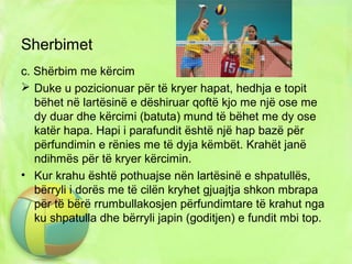 Sherbimet
c. Shërbim me kërcim
 Duke u pozicionuar për të kryer hapat, hedhja e topit
bëhet në lartësinë e dëshiruar qoftë kjo me një ose me
dy duar dhe kërcimi (batuta) mund të bëhet me dy ose
katër hapa. Hapi i parafundit është një hap bazë për
përfundimin e rënies me të dyja këmbët. Krahët janë
ndihmës për të kryer kërcimin.
• Kur krahu është pothuajse nën lartësinë e shpatullës,
bërryli i dorës me të cilën kryhet gjuajtja shkon mbrapa
për të bërë rrumbullakosjen përfundimtare të krahut nga
ku shpatulla dhe bërryli japin (goditjen) e fundit mbi top.
 