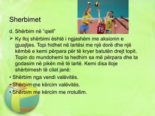 Sherbimet
d. Shërbim në “qiell”
 Ky lloj shërbimi është i ngjashëm me aksionin e
gjuajtjes. Topi hidhet në lartësi me një dorë dhe një
këmbë e kemi përpara për të kryer batutën drejt topit.
Topin do mundohemi ta hedhim sa më përpara dhe ta
godasim në pikën më të lartë. Kemi disa lloje
shërbimesh të cilat janë:
• Shërbim nga vendi valëvitës.
• Shërbim me kërcim valëvitës.
• Shërbim me kërcim me rrotullim.
 