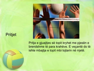 Pritjet
Pritja e gjuajtjes së topit kryhet me pjesën e
brendshme të para krahëve. E veçantë do të
ishte mbajtja e topit mbi lojtarin në rrjetë.
 