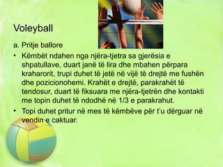 Voleyball
a. Pritje ballore
• Këmbët ndahen nga njëra-tjetra sa gjerësia e
shpatullave, duart janë të lira dhe mbahen përpara
kraharorit, trupi duhet të jetë në vijë të drejtë me fushën
dhe pozicionohemi. Krahët e drejtë, parakrahët të
tendosur, duart të fiksuara me njëra-tjetrën dhe kontakti
me topin duhet të ndodhë në 1/3 e parakrahut.
• Topi duhet pritur në mes të këmbëve për t’u dërguar në
vendin e caktuar.
 