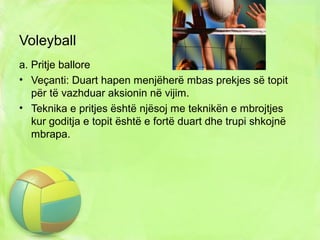 Voleyball
a. Pritje ballore
• Veçanti: Duart hapen menjëherë mbas prekjes së topit
për të vazhduar aksionin në vijim.
• Teknika e pritjes është njësoj me teknikën e mbrojtjes
kur goditja e topit është e fortë duart dhe trupi shkojnë
mbrapa.
 
