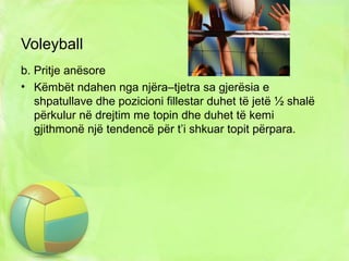 Voleyball
b. Pritje anësore
• Këmbët ndahen nga njëra–tjetra sa gjerësia e
shpatullave dhe pozicioni fillestar duhet të jetë ½ shalë
përkulur në drejtim me topin dhe duhet të kemi
gjithmonë një tendencë për t’i shkuar topit përpara.
 