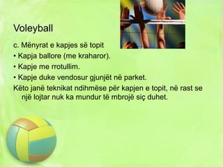 Voleyball
c. Mënyrat e kapjes së topit
• Kapja ballore (me kraharor).
• Kapje me rrotullim.
• Kapje duke vendosur gjunjët në parket.
Këto janë teknikat ndihmëse për kapjen e topit, në rast se
një lojtar nuk ka mundur të mbrojë siç duhet.
 