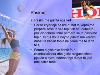 Pasimet
a) Pasim me gishta nga lart
• Për të kryer një pasim duhet të veprojmë
përpara sesa të vijë topi tek ne, duhet të
pozicionohemi mirë përpara se të pasojmë
topin. N.q.s do të bëjmë pasim me kërcim
duhet ta kapim topin në pikën më të lartë
të tij.
• Forma e gishtave është ½ e
rrumbullakosur dhe gishti tregues sheh
pjesën e syve, ndërsa topi duhet të jetë
mbi ballin tonë.
 