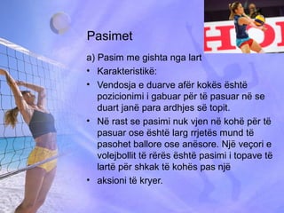 Pasimet
a) Pasim me gishta nga lart
• Karakteristikë:
• Vendosja e duarve afër kokës është
pozicionimi i gabuar për të pasuar në se
duart janë para ardhjes së topit.
• Në rast se pasimi nuk vjen në kohë për të
pasuar ose është larg rrjetës mund të
pasohet ballore ose anësore. Një veçori e
volejbollit të rërës është pasimi i topave të
lartë për shkak të kohës pas një
• aksioni të kryer.
 