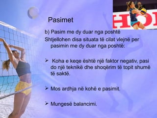 Pasimet
b) Pasim me dy duar nga poshtë
Shtjellohen disa situata të cilat vlejnë per
pasimin me dy duar nga poshtë:
 Koha e keqe është një faktor negativ, pasi
do një teknikë dhe shoqërim të topit shumë
të saktë.
 Mos ardhja në kohë e pasimit.
 Mungesë balancimi.
 