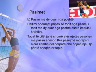 Pasimet
b) Pasim me dy duar nga poshtë
Dallimi ndërmjet pritjes së topit nga pasimi i
topit me dy duar nga poshtë është impuls i
krahëve.
Topat të cilët janë shumë afër rrjetës pasohen
me pasim anësor. Kur pasojmë mbrapsht
njëra këmbë del përpara dhe bëjmë një ulje
për të shoqëruar topin.
 