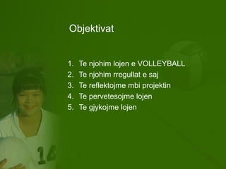 Objektivat
1. Te njohim lojen e VOLLEYBALL
2. Te njohim rregullat e saj
3. Te reflektojme mbi projektin
4. Te pervetesojme lojen
5. Te gjykojme lojen
 