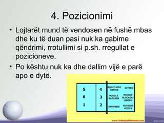 4. Pozicionimi
• Lojtarët mund të vendosen në fushë mbas
dhe ku të duan pasi nuk ka gabime
qëndrimi, rrotullimi si p.sh. rregullat e
pozicioneve.
• Po kështu nuk ka dhe dallim vijë e parë
apo e dytë.
 