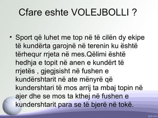 Cfare eshte VOLEJBOLLI ?
• Sport që luhet me top në të cilën dy ekipe
të kundërta garojnë në terenin ku është
tërhequr rrjeta në mes.Qëlimi është
hedhja e topit në anen e kundërt të
rrjetës , gjegjsisht në fushen e
kundërshtarit në ate mënyrë që
kundershtari të mos arrij ta mbaj topin në
ajer dhe se mos ta kthej në fushen e
kundershtarit para se të bjerë në tokë.
 