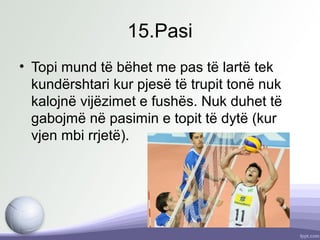 15.Pasi
• Topi mund të bëhet me pas të lartë tek
kundërshtari kur pjesë të trupit tonë nuk
kalojnë vijëzimet e fushës. Nuk duhet të
gabojmë në pasimin e topit të dytë (kur
vjen mbi rrjetë).
 