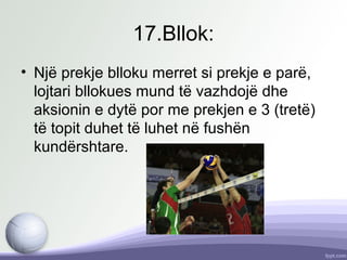 17.Bllok:
• Një prekje blloku merret si prekje e parë,
lojtari bllokues mund të vazhdojë dhe
aksionin e dytë por me prekjen e 3 (tretë)
të topit duhet të luhet në fushën
kundërshtare.
 
