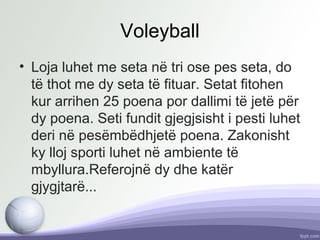 Voleyball
• Loja luhet me seta në tri ose pes seta, do
të thot me dy seta të fituar. Setat fitohen
kur arrihen 25 poena por dallimi të jetë për
dy poena. Seti fundit gjegjsisht i pesti luhet
deri në pesëmbëdhjetë poena. Zakonisht
ky lloj sporti luhet në ambiente të
mbyllura.Referojnë dy dhe katër
gjygjtarë...
 