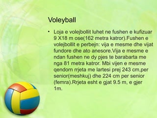 Voleyball
• Loja e volejbollit luhet ne fushen e kufizuar
9 X18 m ose(162 metra katror).Fushen e
volejbollit e perbejn: vija e mesme dhe vijat
fundore dhe ato anesore.Vija e mesme e
ndan fushen ne dy pjes te barabarta me
nga 81 metra katror. Mbi vijen e mesme
qendorn rrjeta me lartesi prej 243 cm,per
senior(meshkuj) dhe 224 cm per senior
(femra).Rrjeta esht e gjat 9.5 m, e gjer
1m.
 