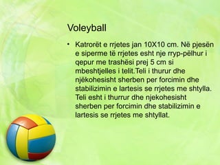 Voleyball
• Katrorët e rrjetes jan 10X10 cm. Në pjesën
e siperme të rrjetes esht nje rryp-pëlhur i
qepur me trashësi prej 5 cm si
mbeshtjelles i telit.Teli i thurur dhe
njëkohesisht sherben per forcimin dhe
stabilizimin e lartesis se rrjetes me shtylla.
Teli esht i thurrur dhe njekohesisht
sherben per forcimin dhe stabilizimin e
lartesis se rrjetes me shtyllat.
 
