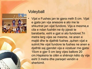 Voleyball
• Vijat e Fushes jan te gjera rreth 5 cm. Vijat
e gjata jan vija anesore e ato me te
shkurtrat jan vijat fundore. Vija e mesme,e
cila e ndan fushën ne dy pjesë te
barabarta, esht e gjat si ato fundoret.Tri
metra larg vijes se mesme, ne anen e
majtë dhe te djathtë fushes ,quhen vijat e
sulmit.Ne vijat fundore te fushes ne anen e
djathtë saj gjendet vija e vizatuar me gjatsi
15cm e gjer 5 cm larg vijes ballore 20
cm.Hapësira te cilën e shënojn këto dy vija
esht 3 metra dhe paraqet vendin e
sherbimit.
 
