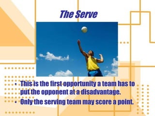 The Serve
• This is the first opportunity a team has to
put the opponent at a disadvantage.
• Only the serving team may score a point.
 